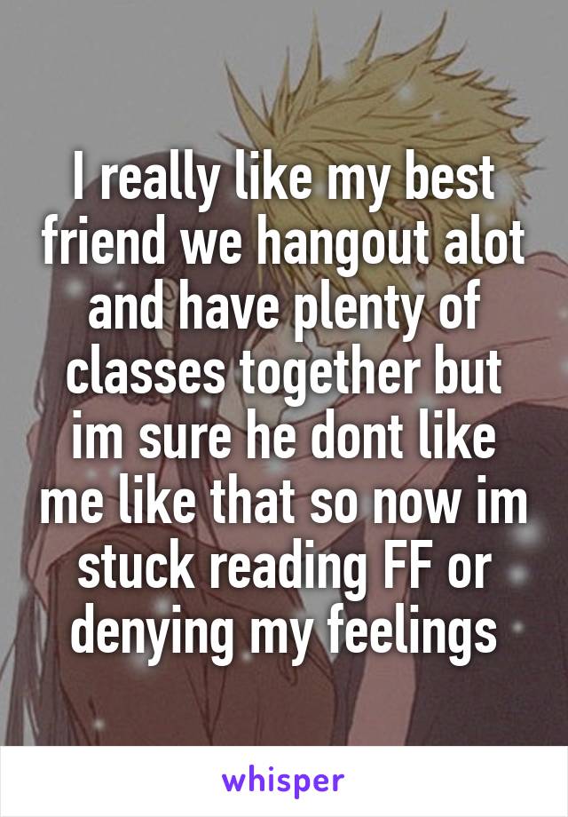 I really like my best friend we hangout alot and have plenty of classes together but im sure he dont like me like that so now im stuck reading FF or denying my feelings