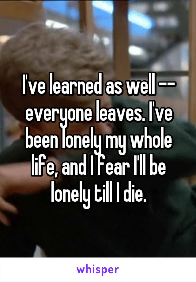 I've learned as well -- everyone leaves. I've been lonely my whole life, and I fear I'll be lonely till I die.