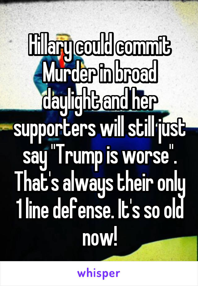 Hillary could commit Murder in broad daylight and her supporters will still just say "Trump is worse". That's always their only 1 line defense. It's so old now!