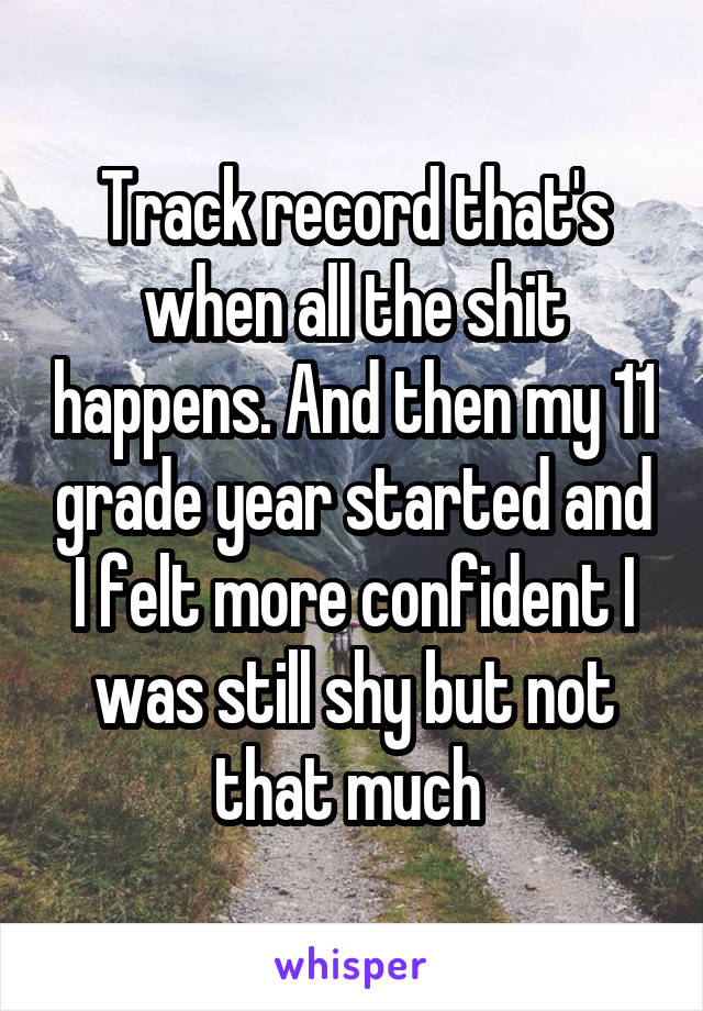 Track record that's when all the shit happens. And then my 11 grade year started and I felt more confident I was still shy but not that much 