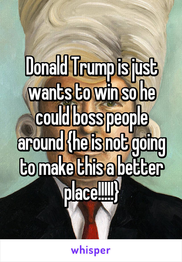 Donald Trump is just wants to win so he could boss people around {he is not going to make this a better place!!!!!}