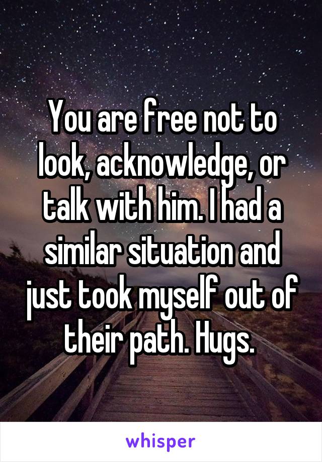 You are free not to look, acknowledge, or talk with him. I had a similar situation and just took myself out of their path. Hugs. 