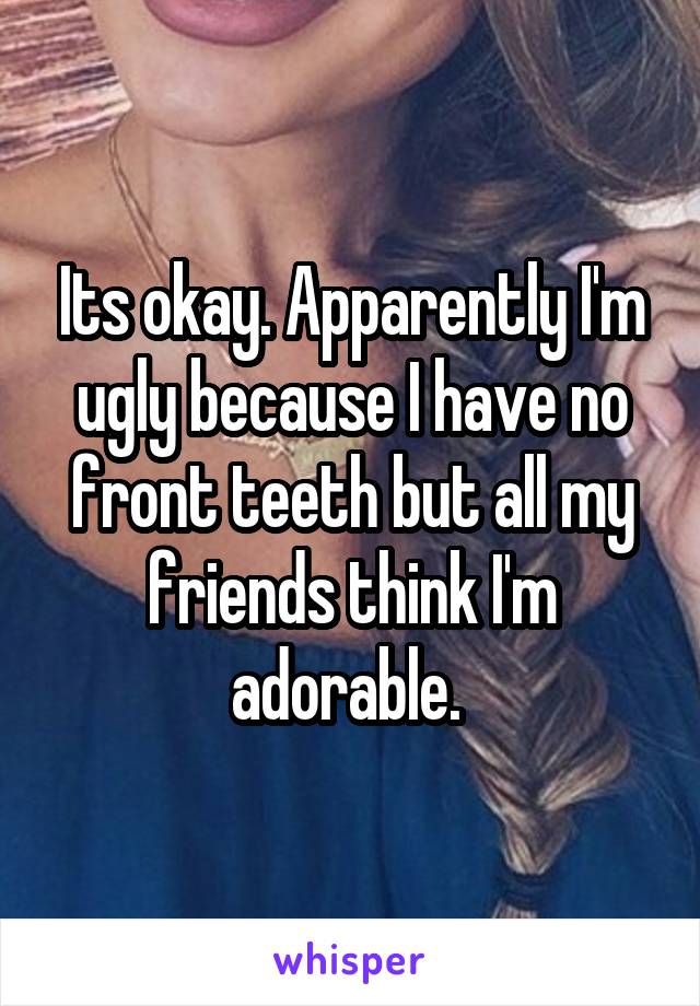 Its okay. Apparently I'm ugly because I have no front teeth but all my friends think I'm adorable. 