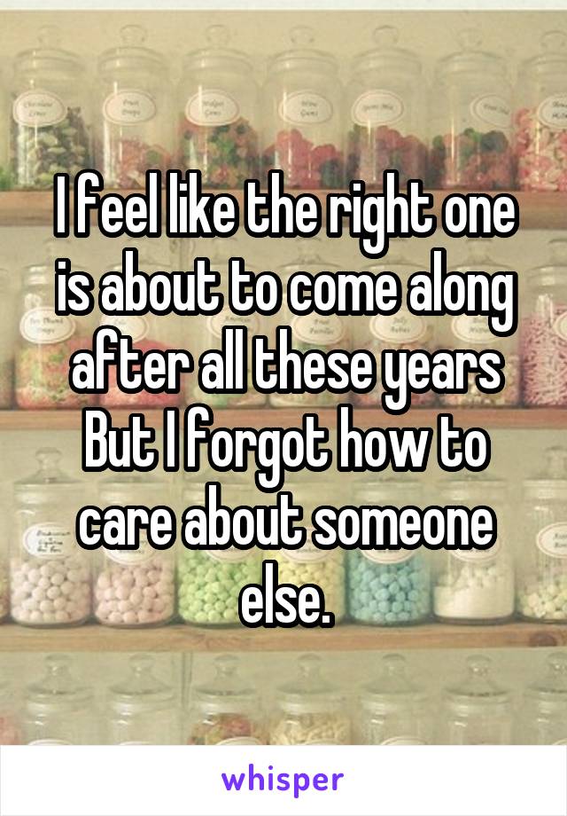 I feel like the right one is about to come along after all these years
But I forgot how to care about someone else.