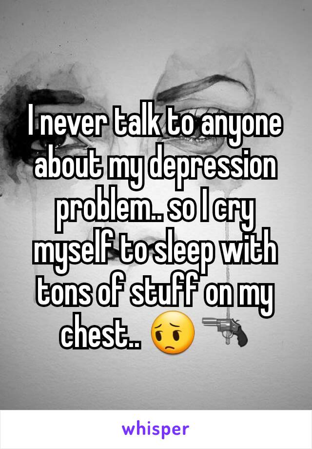 I never talk to anyone about my depression problem.. so I cry myself to sleep with tons of stuff on my chest.. 😔🔫