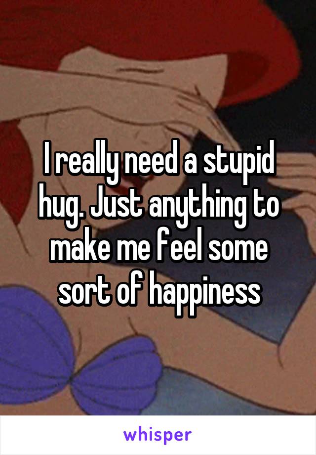 I really need a stupid hug. Just anything to make me feel some sort of happiness