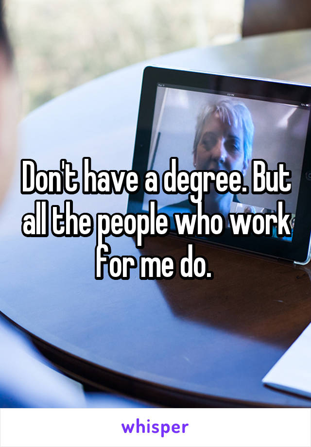 Don't have a degree. But all the people who work for me do. 