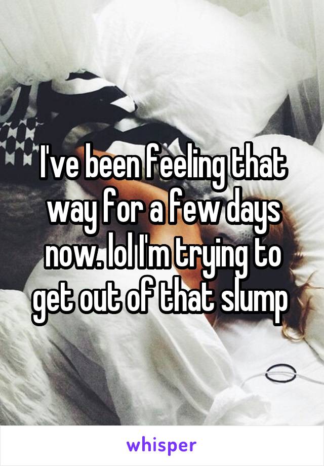 I've been feeling that way for a few days now. lol I'm trying to get out of that slump 