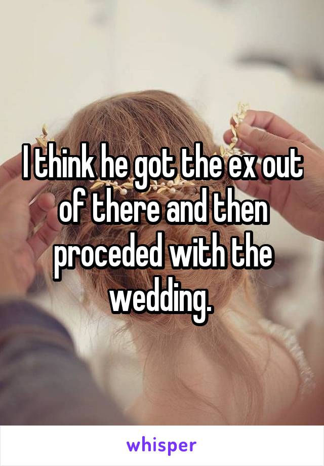 I think he got the ex out of there and then proceded with the wedding. 