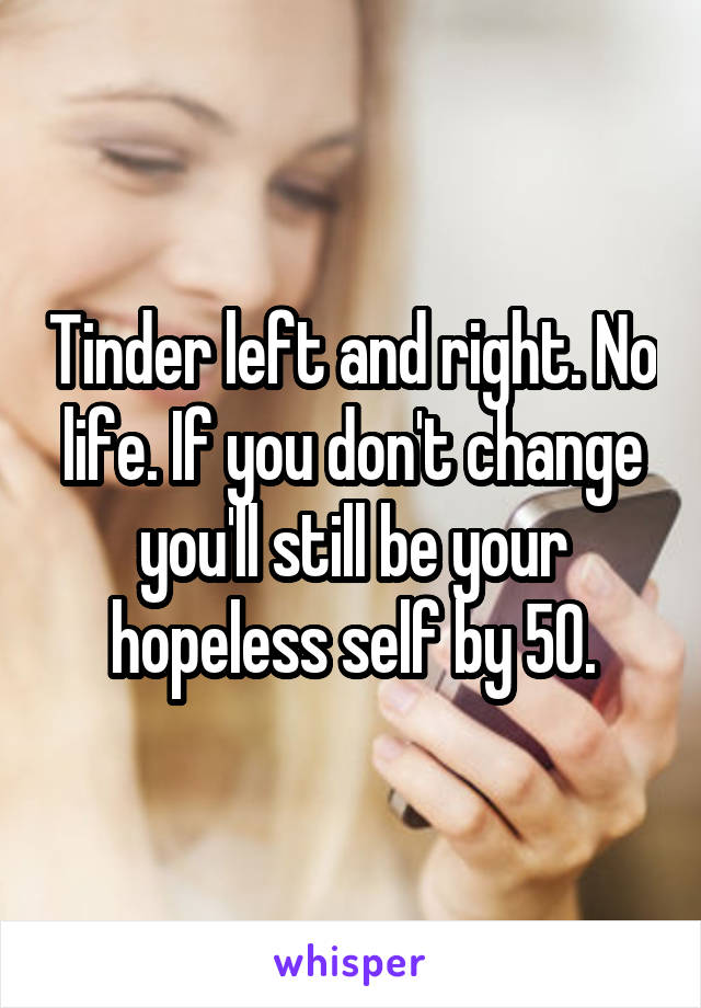 Tinder left and right. No life. If you don't change you'll still be your hopeless self by 50.