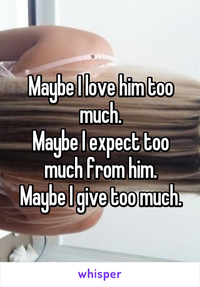 Maybe I love him too much.
Maybe I expect too much from him.
Maybe I give too much.