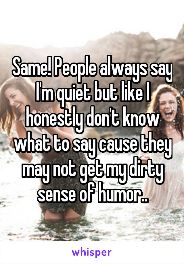 Same! People always say I'm quiet but like I honestly don't know what to say cause they may not get my dirty sense of humor..