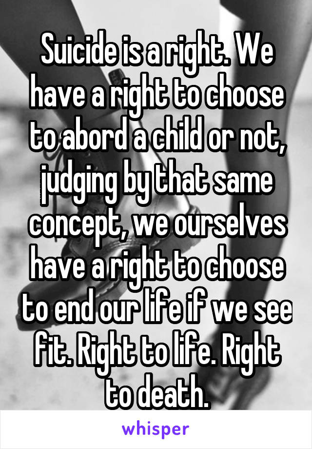 Suicide is a right. We have a right to choose to abord a child or not, judging by that same concept, we ourselves have a right to choose to end our life if we see fit. Right to life. Right to death.