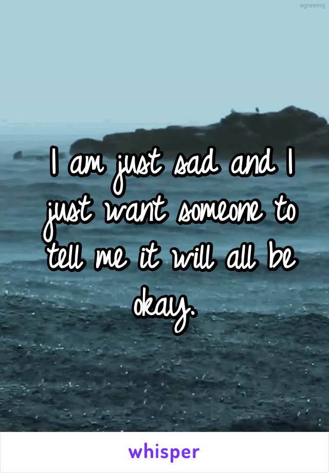 I am just sad and I just want someone to tell me it will all be okay. 