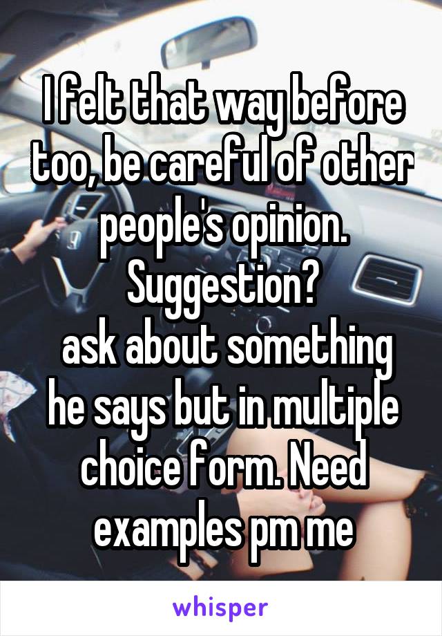 I felt that way before too, be careful of other people's opinion. Suggestion?
 ask about something he says but in multiple choice form. Need examples pm me