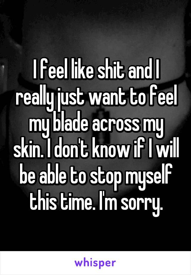 I feel like shit and I really just want to feel my blade across my skin. I don't know if I will be able to stop myself this time. I'm sorry.