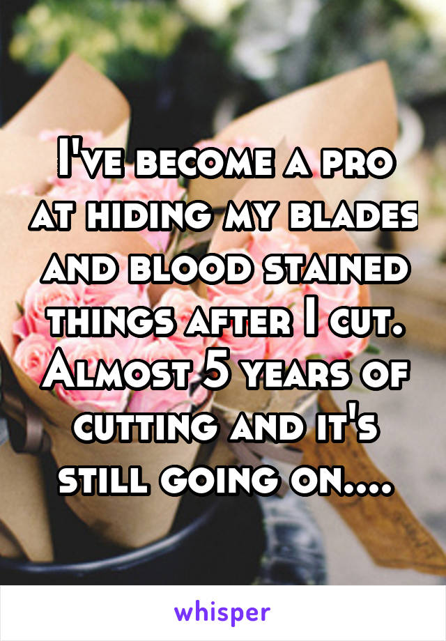 I've become a pro at hiding my blades and blood stained things after I cut. Almost 5 years of cutting and it's still going on....