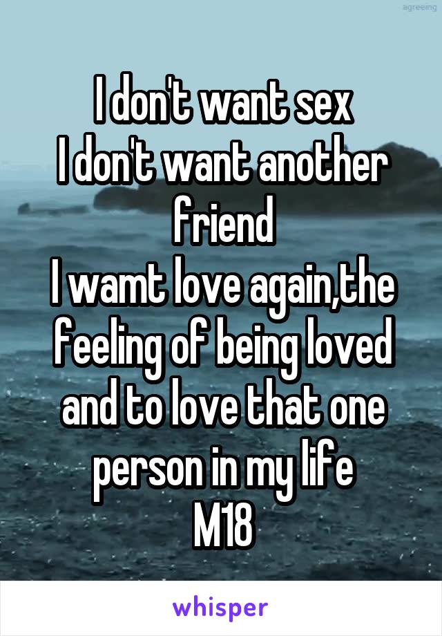 I don't want sex
I don't want another friend
I wamt love again,the feeling of being loved and to love that one person in my life
M18