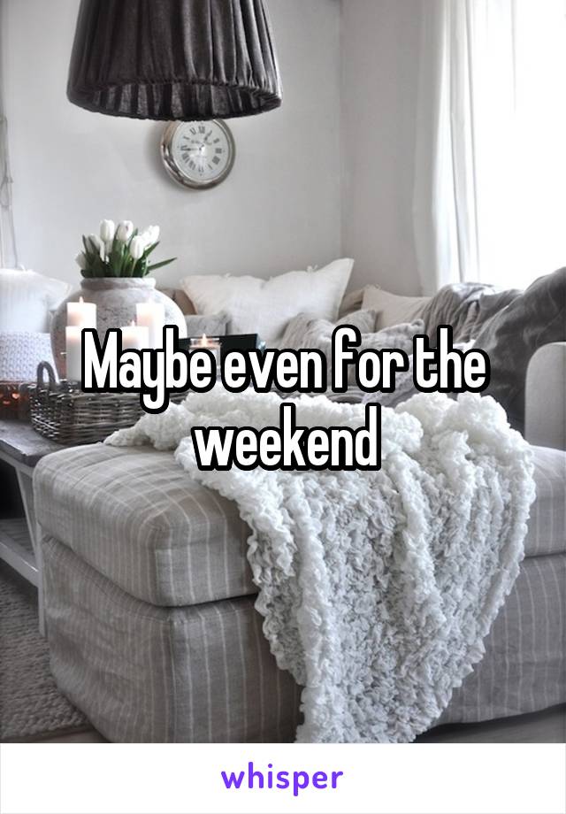 Maybe even for the weekend