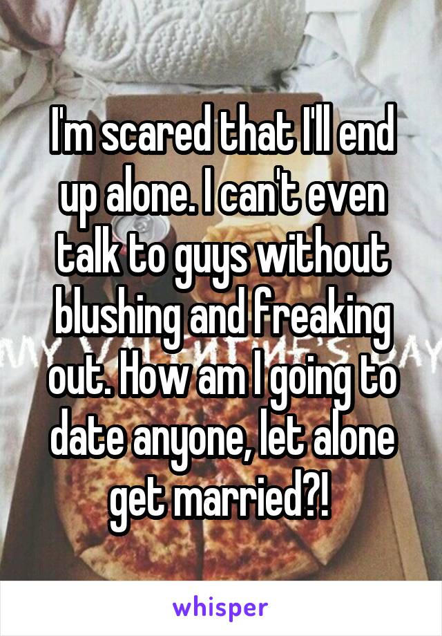 I'm scared that I'll end up alone. I can't even talk to guys without blushing and freaking out. How am I going to date anyone, let alone get married?! 