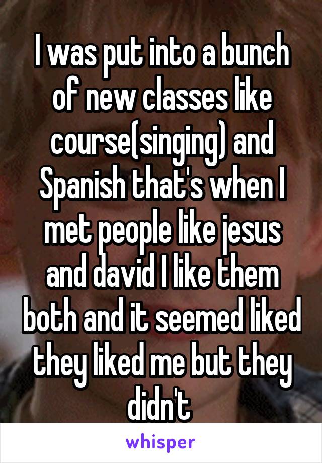 I was put into a bunch of new classes like course(singing) and Spanish that's when I met people like jesus and david I like them both and it seemed liked they liked me but they didn't 