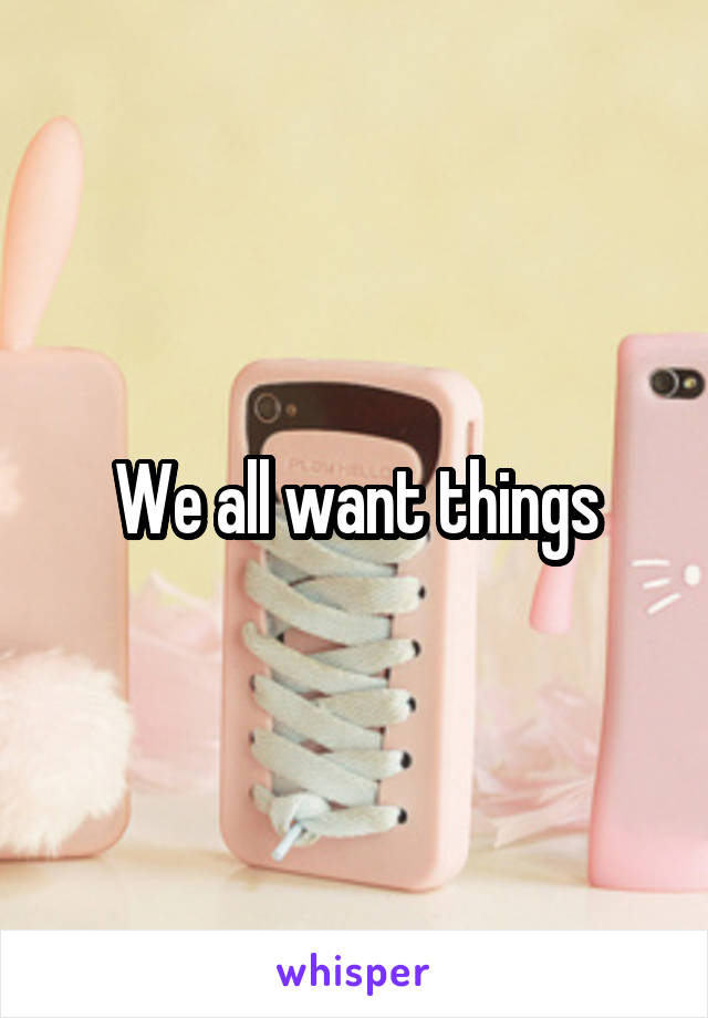 We all want things