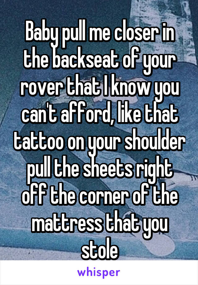 Baby pull me closer in the backseat of your rover that I know you can't afford, like that tattoo on your shoulder pull the sheets right off the corner of the mattress that you stole