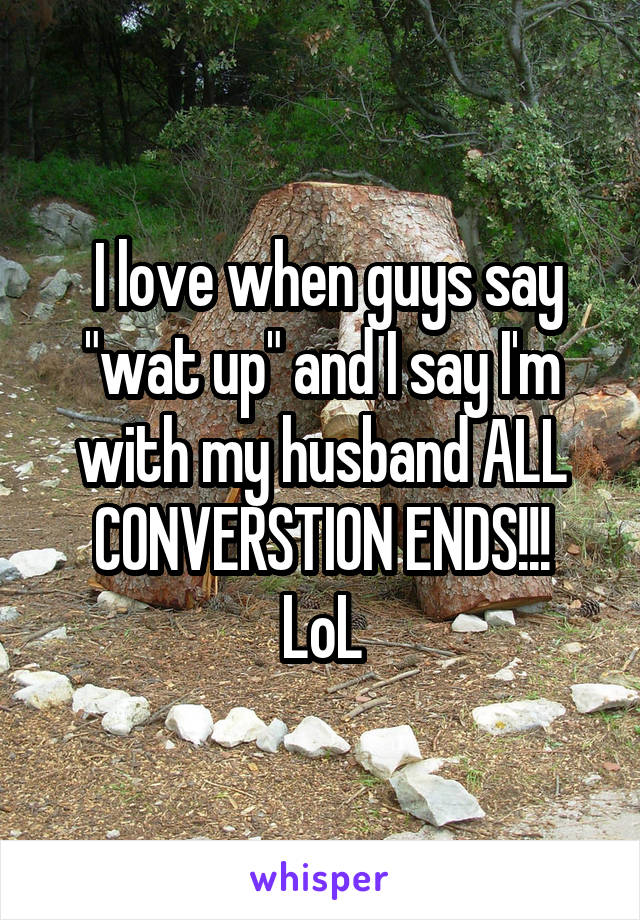  I love when guys say "wat up" and I say I'm with my husband ALL CONVERSTION ENDS!!!
LoL