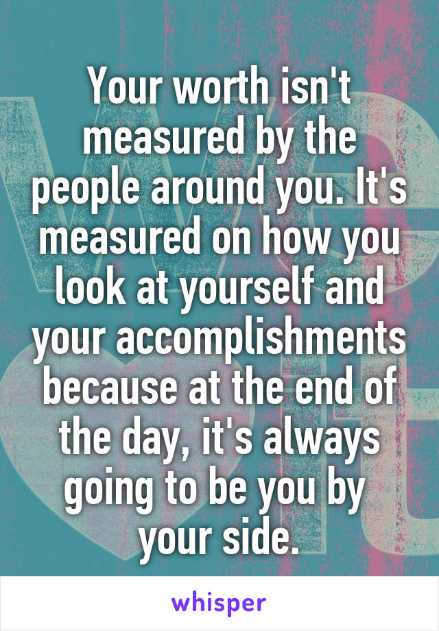 Your worth isn't measured by the people around you. It's measured on how you look at yourself and your accomplishments because at the end of the day, it's always going to be you by  your side.