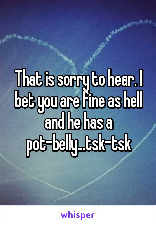 That is sorry to hear. I bet you are fine as hell and he has a pot-belly...tsk-tsk