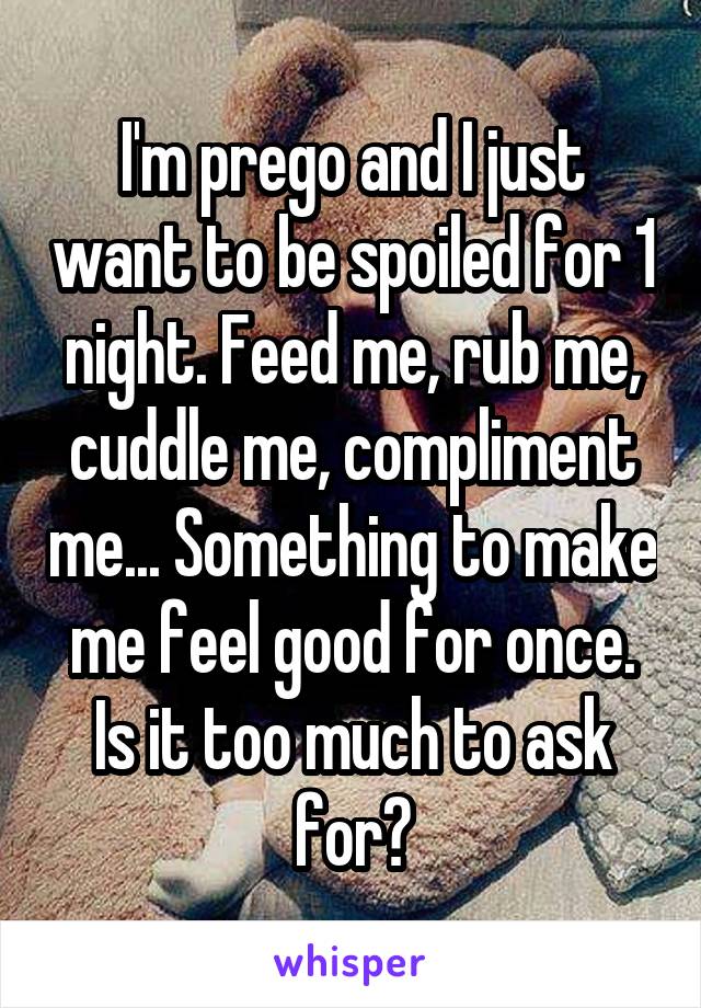 I'm prego and I just want to be spoiled for 1 night. Feed me, rub me, cuddle me, compliment me... Something to make me feel good for once. Is it too much to ask for?