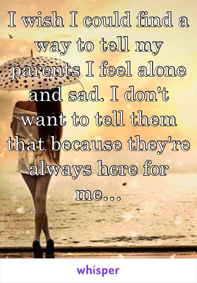 I wish I could find a way to tell my parents I feel alone and sad. I don't want to tell them that because they're always here for me…