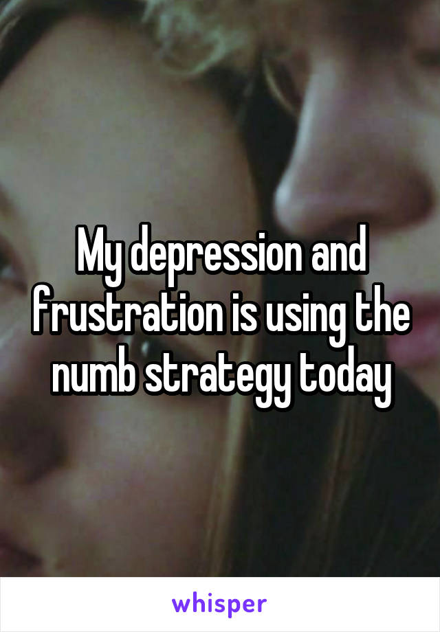 My depression and frustration is using the numb strategy today