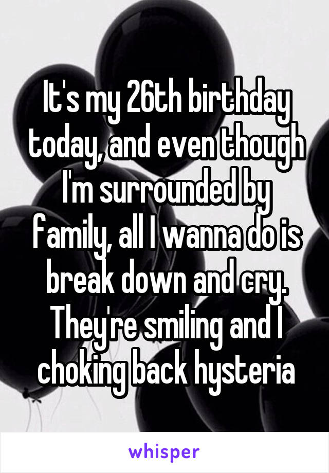 It's my 26th birthday today, and even though I'm surrounded by family, all I wanna do is break down and cry. They're smiling and I choking back hysteria