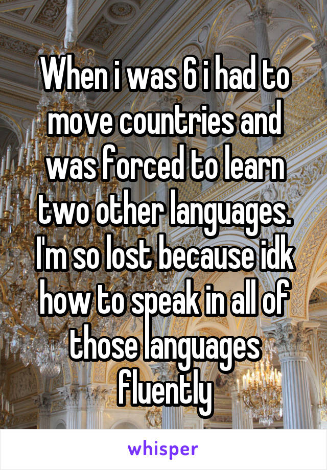 When i was 6 i had to move countries and was forced to learn two other languages. I'm so lost because idk how to speak in all of those languages fluently