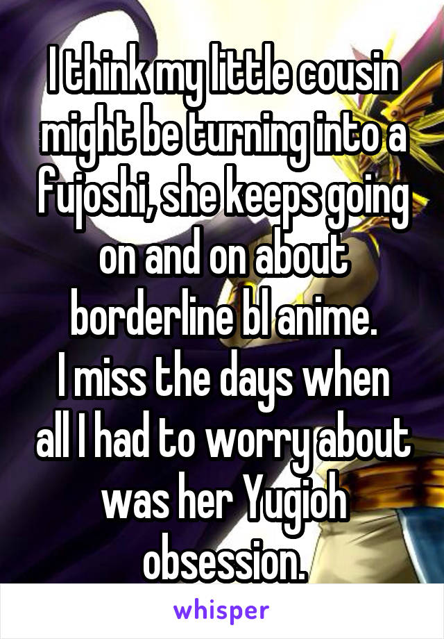 I think my little cousin might be turning into a fujoshi, she keeps going on and on about borderline bl anime.
I miss the days when all I had to worry about was her Yugioh obsession.