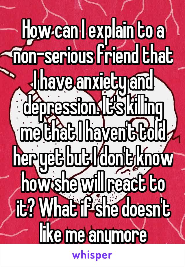 How can I explain to a non-serious friend that I have anxiety and depression. It's killing me that I haven't told her yet but I don't know how she will react to it? What if she doesn't like me anymore