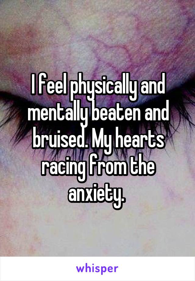 I feel physically and mentally beaten and bruised. My hearts racing from the anxiety. 