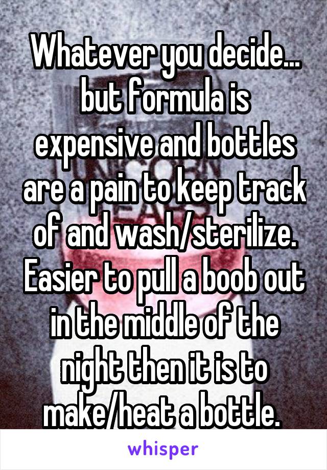Whatever you decide... but formula is expensive and bottles are a pain to keep track of and wash/sterilize. Easier to pull a boob out in the middle of the night then it is to make/heat a bottle. 