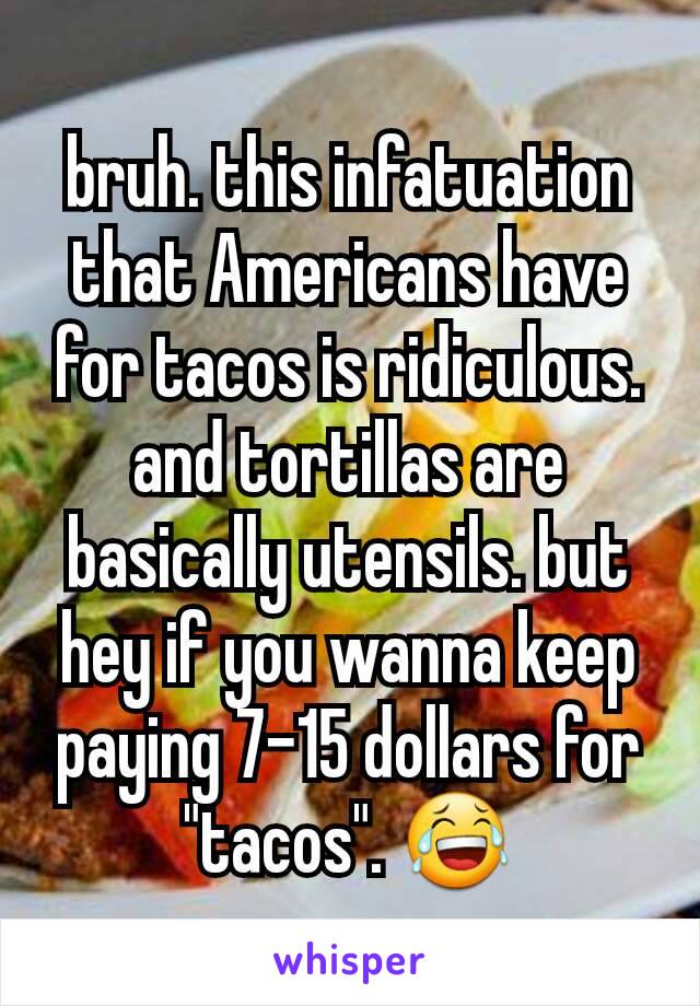 bruh. this infatuation that Americans have for tacos is ridiculous. and tortillas are basically utensils. but hey if you wanna keep paying 7-15 dollars for "tacos". 😂