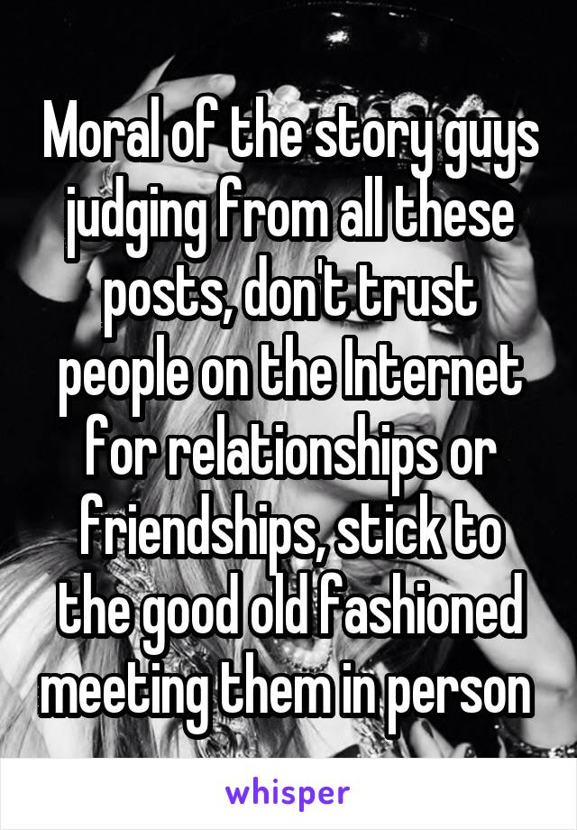 Moral of the story guys judging from all these posts, don't trust people on the Internet for relationships or friendships, stick to the good old fashioned meeting them in person 