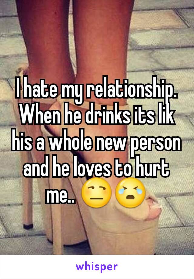 I hate my relationship. When he drinks its lik his a whole new person and he loves to hurt me.. 😒😭