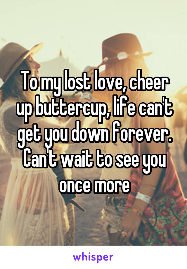 To my lost love, cheer up buttercup, life can't get you down forever. Can't wait to see you once more