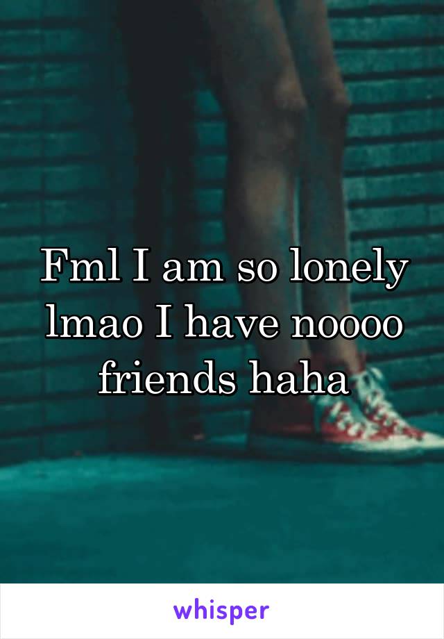 Fml I am so lonely lmao I have noooo friends haha