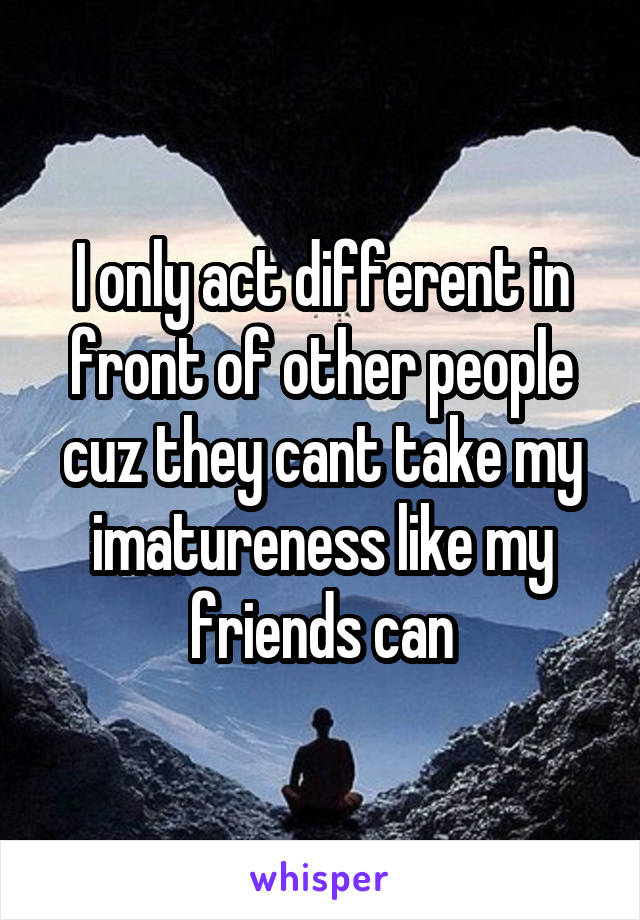 I only act different in front of other people cuz they cant take my imatureness like my friends can