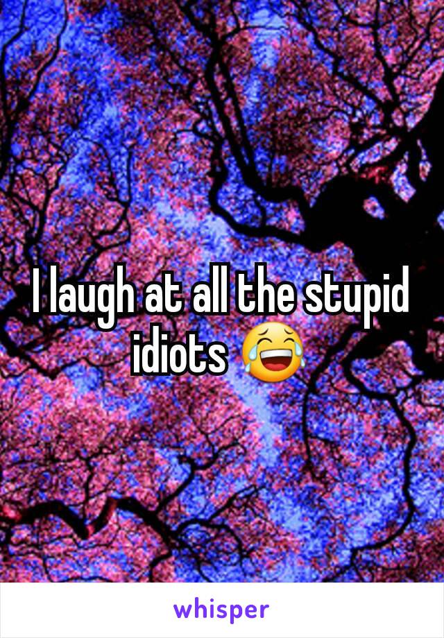 I laugh at all the stupid idiots 😂