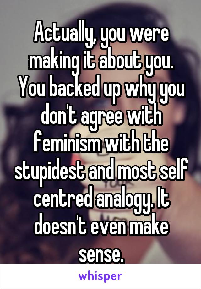 Actually, you were making it about you. You backed up why you don't agree with feminism with the stupidest and most self centred analogy. It doesn't even make sense.