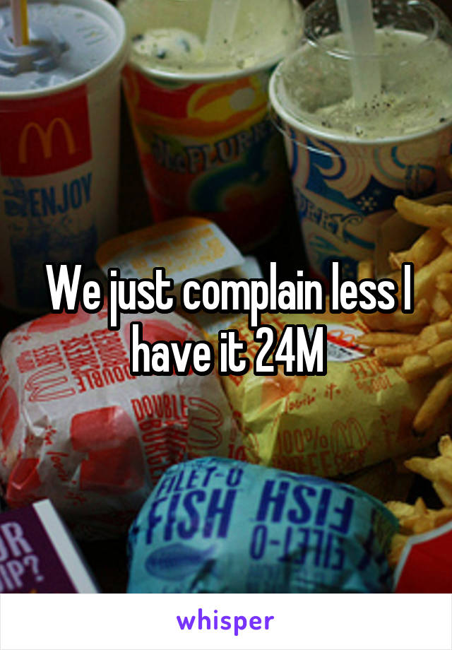 We just complain less I have it 24M