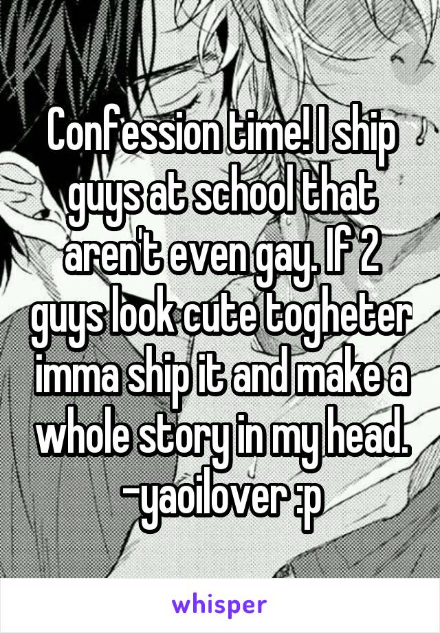 Confession time! I ship guys at school that aren't even gay. If 2 guys look cute togheter imma ship it and make a whole story in my head. -yaoilover :p