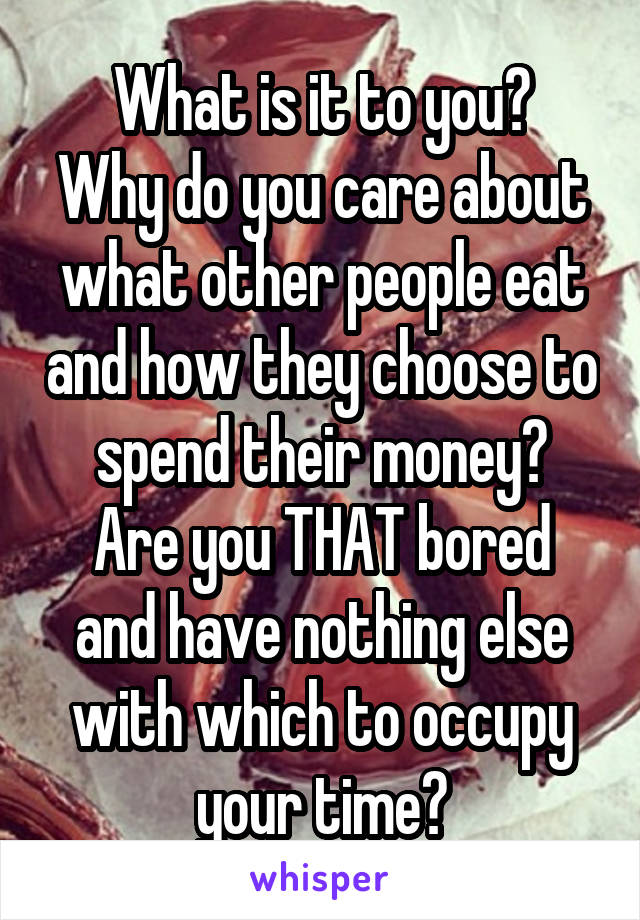 What is it to you?
Why do you care about what other people eat and how they choose to spend their money?
Are you THAT bored and have nothing else with which to occupy your time?